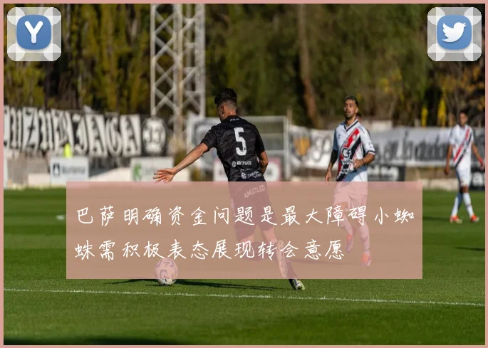 巴萨明确资金问题是最大障碍小蜘蛛需积极表态展现转会意愿