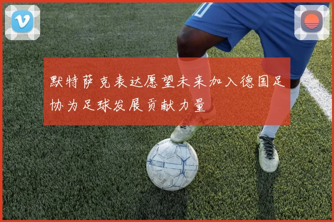 默特萨克表达愿望未来加入德国足协为足球发展贡献力量