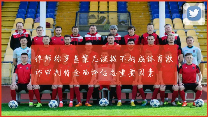 律师称罗基案无证据不构成体育欺诈审判将全面评估各重要因素
