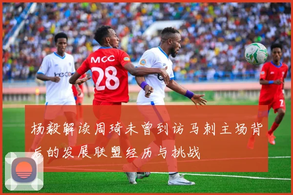杨毅解读周琦未曾到访马刺主场背后的发展联盟经历与挑战