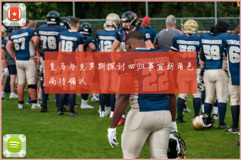 皇马与克罗斯探讨回归事宜新角色尚待确认