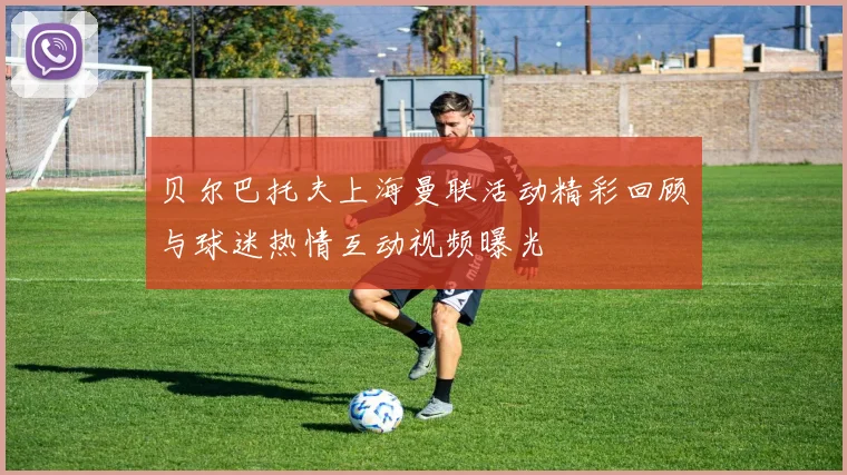 贝尔巴托夫上海曼联活动精彩回顾与球迷热情互动视频曝光