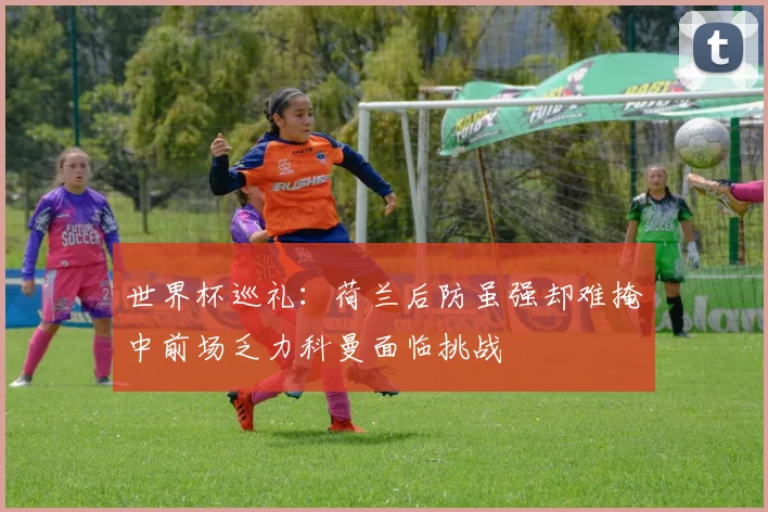 世界杯巡礼：荷兰后防虽强却难掩中前场乏力科曼面临挑战
