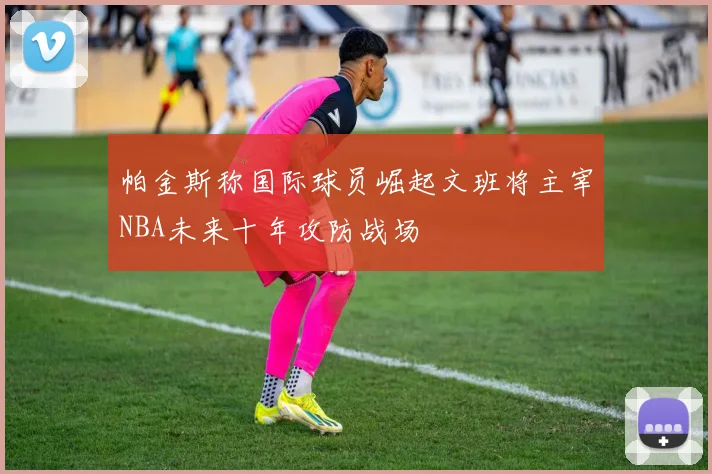 帕金斯称国际球员崛起文班将主宰NBA未来十年攻防战场