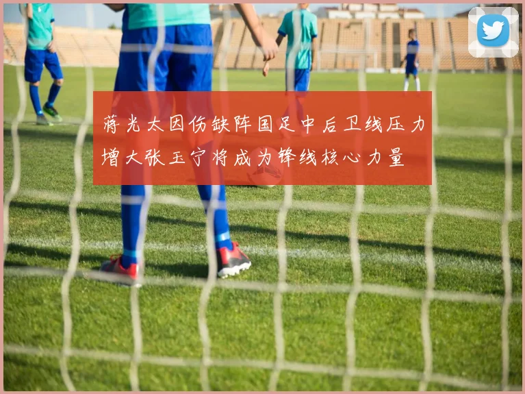 蒋光太因伤缺阵国足中后卫线压力增大张玉宁将成为锋线核心力量